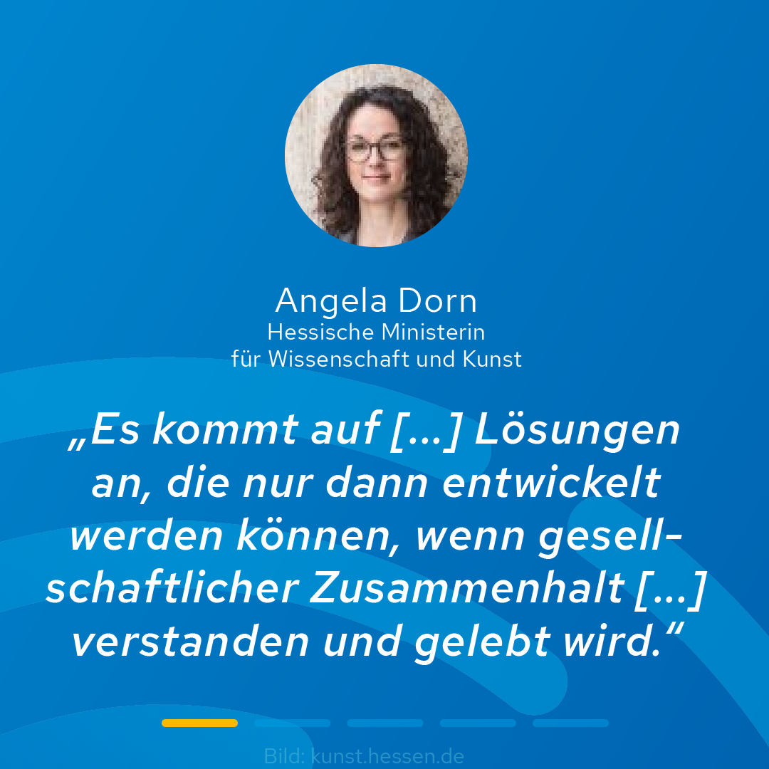 Kleines Portraitfoto von Angela Dorn, der hessischen Ministerin für Wissenschaft und Kunst, und weißer Text auf blauem Hintergrund. Zitat Dorn: "Es kommt auf [...] Lösungen an, die nur dann entwickelt werden können, wenn gesellschaftlicher Zusammenhalt gelebt wird."